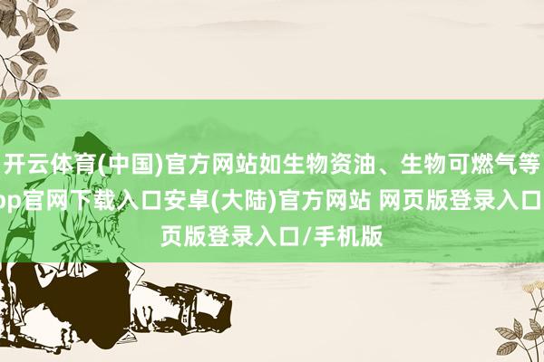 开云体育(中国)官方网站如生物资油、生物可燃气等-开云app官网下载入口安卓(大陆)官方网站 网页版登录入口/手机版