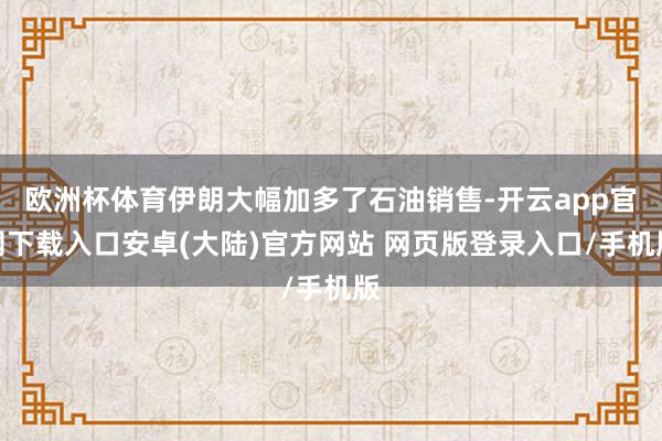 欧洲杯体育伊朗大幅加多了石油销售-开云app官网下载入口安卓(大陆)官方网站 网页版登录入口/手机版