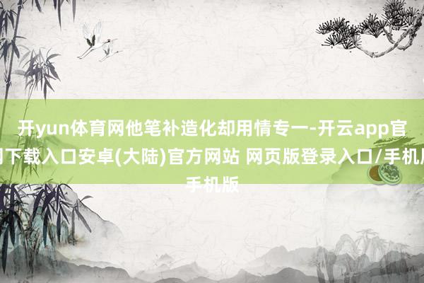 开yun体育网他笔补造化却用情专一-开云app官网下载入口安卓(大陆)官方网站 网页版登录入口/手机版
