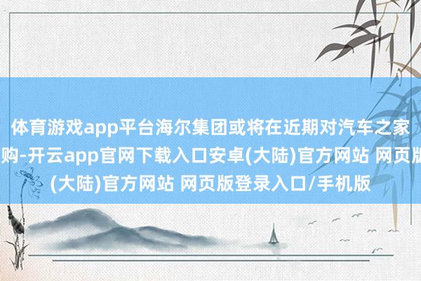 体育游戏app平台海尔集团或将在近期对汽车之家进行部分股权的收购-开云app官网下载入口安卓(大陆)官方网站 网页版登录入口/手机版