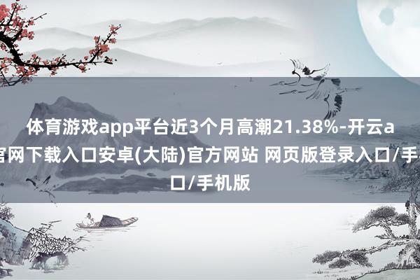 体育游戏app平台近3个月高潮21.38%-开云app官网下载入口安卓(大陆)官方网站 网页版登录入口/手机版