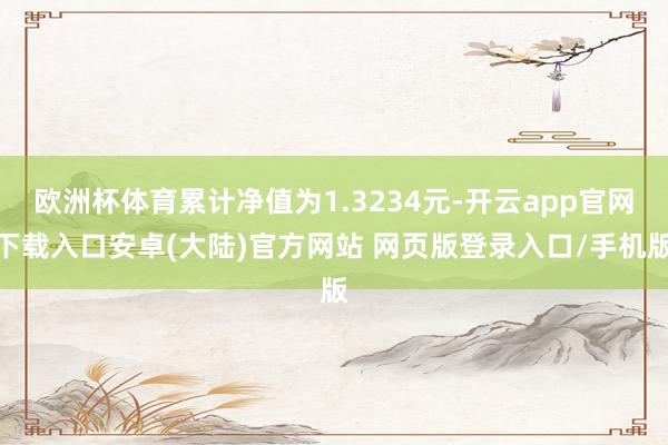 欧洲杯体育累计净值为1.3234元-开云app官网下载入口安卓(大陆)官方网站 网页版登录入口/手机版