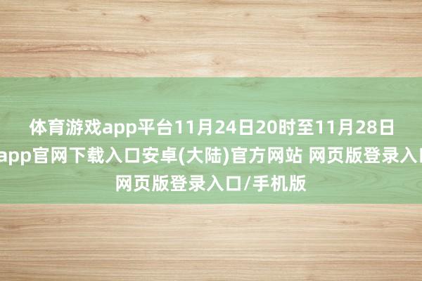体育游戏app平台11月24日20时至11月28日8时-开云app官网下载入口安卓(大陆)官方网站 网页版登录入口/手机版