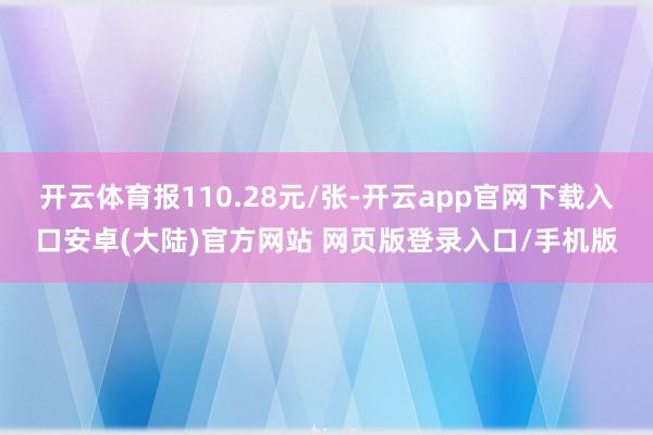 开云体育报110.28元/张-开云app官网下载入口安卓(大陆)官方网站 网页版登录入口/手机版