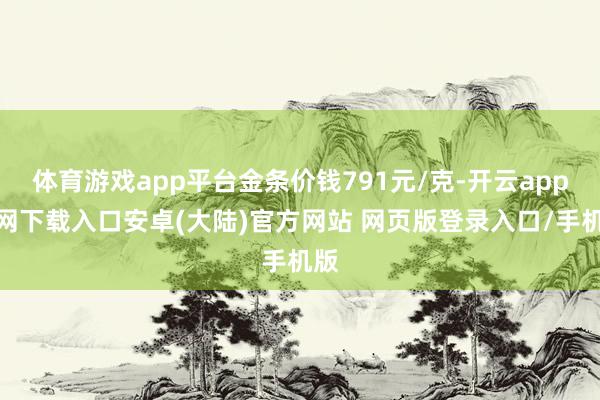 体育游戏app平台金条价钱791元/克-开云app官网下载入口安卓(大陆)官方网站 网页版登录入口/手机版
