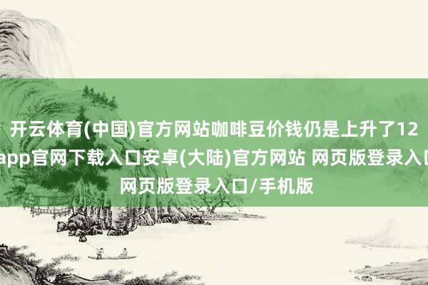 开云体育(中国)官方网站咖啡豆价钱仍是上升了123%-开云app官网下载入口安卓(大陆)官方网站 网页版登录入口/手机版
