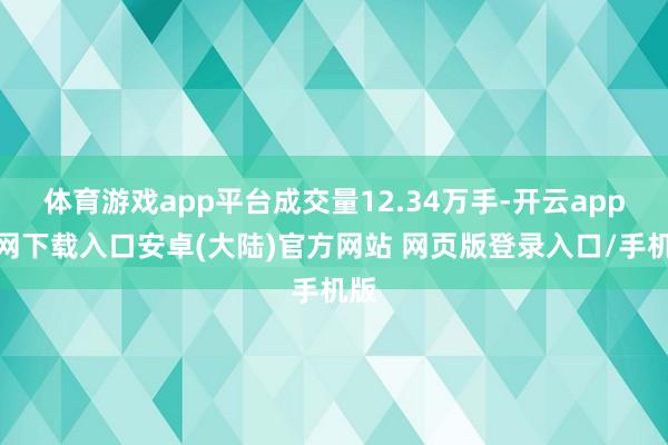 体育游戏app平台成交量12.34万手-开云app官网下载入口安卓(大陆)官方网站 网页版登录入口/手机版