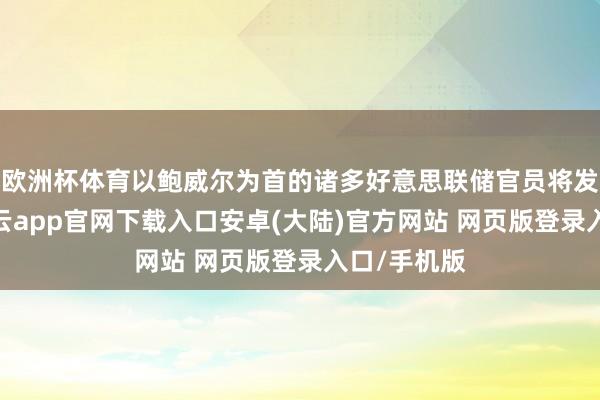欧洲杯体育以鲍威尔为首的诸多好意思联储官员将发表道话-开云app官网下载入口安卓(大陆)官方网站 网页版登录入口/手机版
