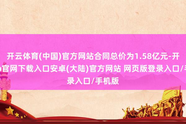 开云体育(中国)官方网站合同总价为1.58亿元-开云app官网下载入口安卓(大陆)官方网站 网页版登录入口/手机版