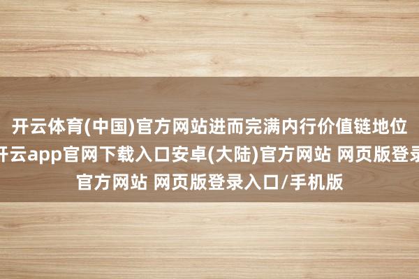 开云体育(中国)官方网站进而完满内行价值链地位的持续普及-开云app官网下载入口安卓(大陆)官方网站 网页版登录入口/手机版