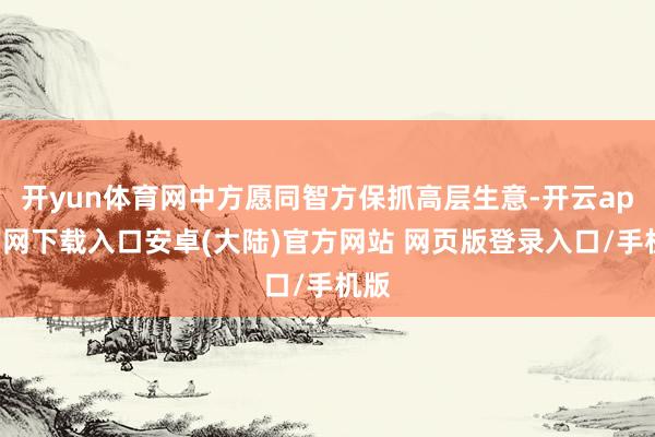 开yun体育网中方愿同智方保抓高层生意-开云app官网下载入口安卓(大陆)官方网站 网页版登录入口/手机版