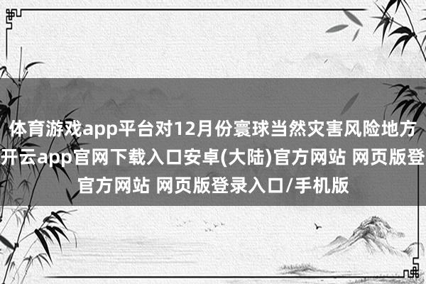 体育游戏app平台对12月份寰球当然灾害风险地方进行会商研判-开云app官网下载入口安卓(大陆)官方网站 网页版登录入口/手机版