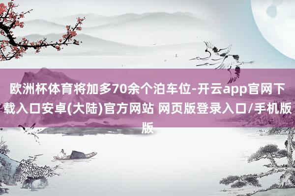 欧洲杯体育将加多70余个泊车位-开云app官网下载入口安卓(大陆)官方网站 网页版登录入口/手机版