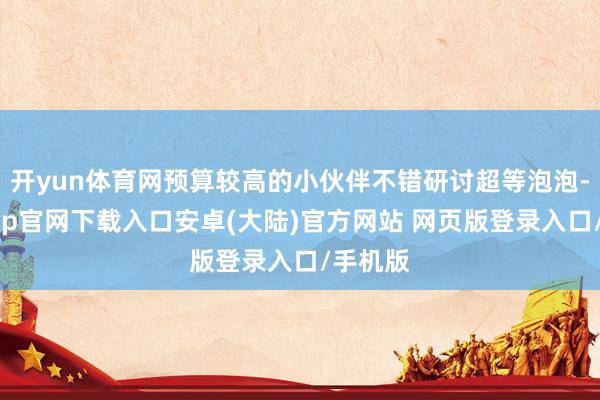 开yun体育网预算较高的小伙伴不错研讨超等泡泡-开云app官网下载入口安卓(大陆)官方网站 网页版登录入口/手机版