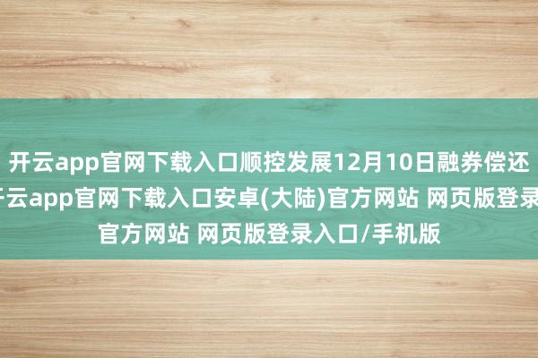 开云app官网下载入口顺控发展12月10日融券偿还700.00股-开云app官网下载入口安卓(大陆)官方网站 网页版登录入口/手机版