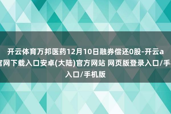 开云体育万邦医药12月10日融券偿还0股-开云app官网下载入口安卓(大陆)官方网站 网页版登录入口/手机版