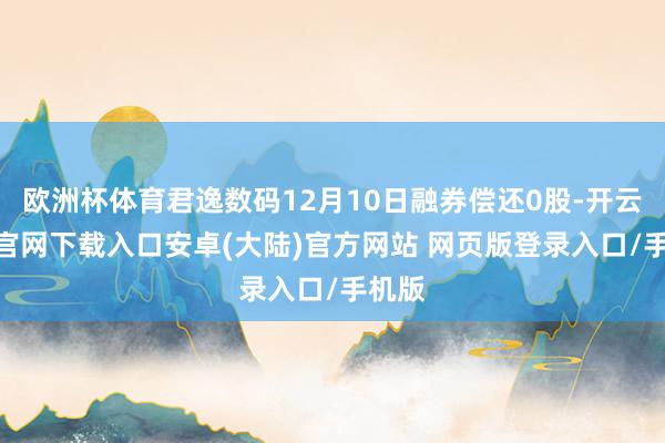 欧洲杯体育君逸数码12月10日融券偿还0股-开云app官网下载入口安卓(大陆)官方网站 网页版登录入口/手机版