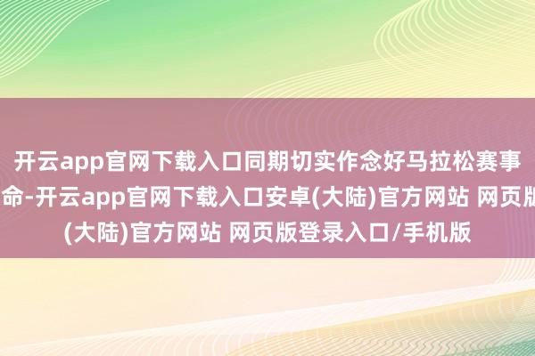 开云app官网下载入口同期切实作念好马拉松赛事技能的运输保险使命-开云app官网下载入口安卓(大陆)官方网站 网页版登录入口/手机版