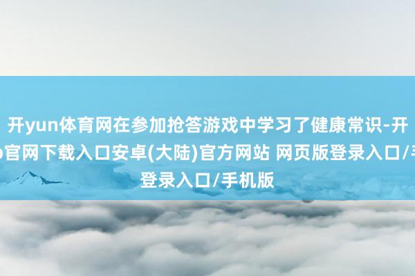 开yun体育网在参加抢答游戏中学习了健康常识-开云app官网下载入口安卓(大陆)官方网站 网页版登录入口/手机版