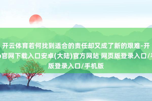 开云体育若何找到适合的责任却又成了新的艰难-开云app官网下载入口安卓(大陆)官方网站 网页版登录入口/手机版