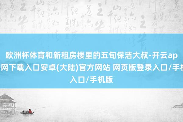 欧洲杯体育和新租房楼里的五旬保洁大叔-开云app官网下载入口安卓(大陆)官方网站 网页版登录入口/手机版