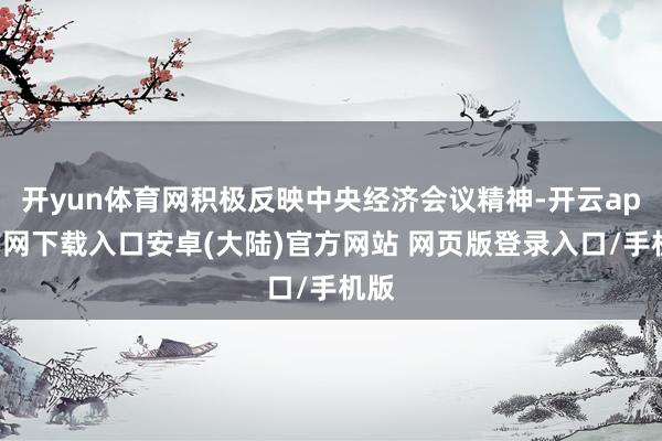 开yun体育网积极反映中央经济会议精神-开云app官网下载入口安卓(大陆)官方网站 网页版登录入口/手机版