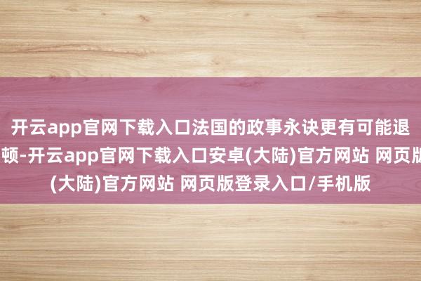 开云app官网下载入口法国的政事永诀更有可能退却有真谛的财政整顿-开云app官网下载入口安卓(大陆)官方网站 网页版登录入口/手机版