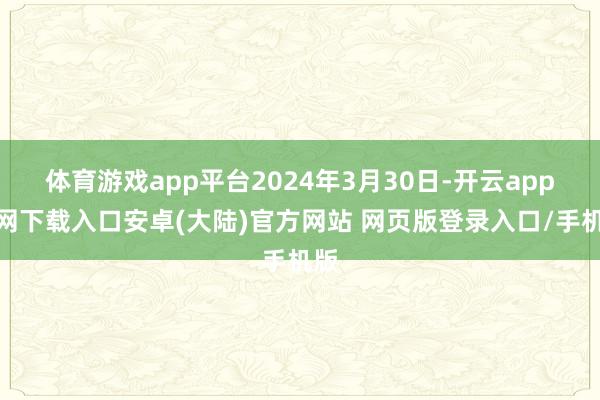 体育游戏app平台2024年3月30日-开云app官网下载入口安卓(大陆)官方网站 网页版登录入口/手机版