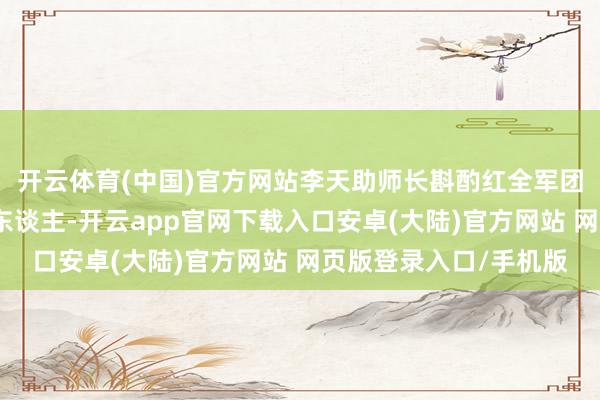 开云体育(中国)官方网站李天助师长斟酌红全军团第五师在新圩阻击敌东谈主-开云app官网下载入口安卓(大陆)官方网站 网页版登录入口/手机版