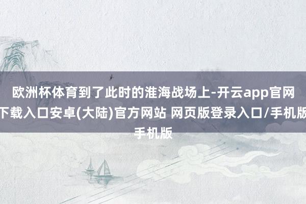 欧洲杯体育到了此时的淮海战场上-开云app官网下载入口安卓(大陆)官方网站 网页版登录入口/手机版