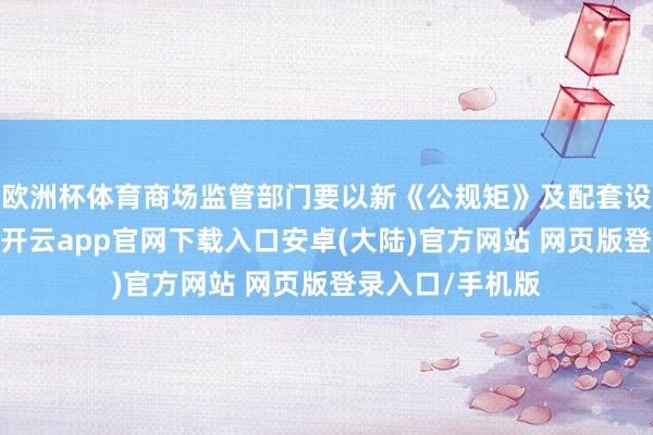 欧洲杯体育商场监管部门要以新《公规矩》及配套设施实举止机会-开云app官网下载入口安卓(大陆)官方网站 网页版登录入口/手机版