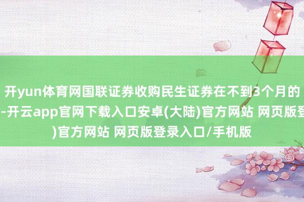 开yun体育网国联证券收购民生证券在不到3个月的期间内火速过会-开云app官网下载入口安卓(大陆)官方网站 网页版登录入口/手机版