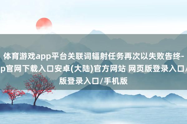 体育游戏app平台关联词辐射任务再次以失败告终-开云app官网下载入口安卓(大陆)官方网站 网页版登录入口/手机版