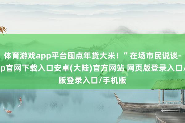 体育游戏app平台囤点年货大米！”在场市民说谈-开云app官网下载入口安卓(大陆)官方网站 网页版登录入口/手机版