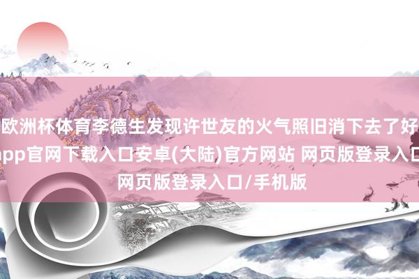 欧洲杯体育李德生发现许世友的火气照旧消下去了好多-开云app官网下载入口安卓(大陆)官方网站 网页版登录入口/手机版