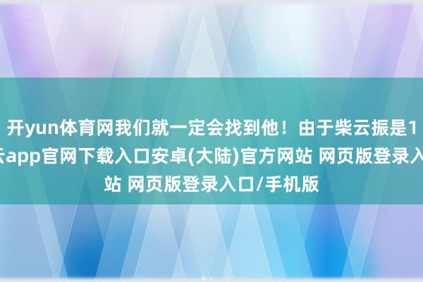 开yun体育网我们就一定会找到他！由于柴云振是15军的-开云app官网下载入口安卓(大陆)官方网站 网页版登录入口/手机版