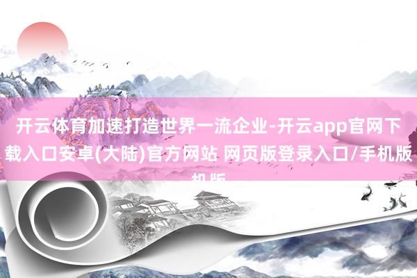开云体育加速打造世界一流企业-开云app官网下载入口安卓(大陆)官方网站 网页版登录入口/手机版
