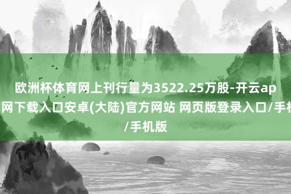 欧洲杯体育网上刊行量为3522.25万股-开云app官网下载入口安卓(大陆)官方网站 网页版登录入口/手机版