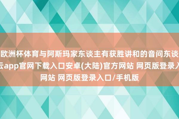 欧洲杯体育与阿斯玛家东谈主有获胜讲和的音问东谈主士称-开云app官网下载入口安卓(大陆)官方网站 网页版登录入口/手机版