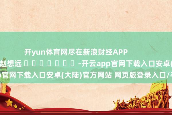 开yun体育网尽在新浪财经APP            						职守裁剪：赵想远 							-开云app官网下载入口安卓(大陆)官方网站 网页版登录入口/手机版