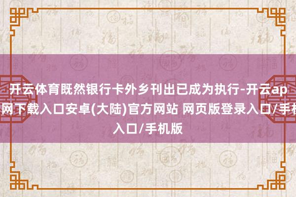 开云体育既然银行卡外乡刊出已成为执行-开云app官网下载入口安卓(大陆)官方网站 网页版登录入口/手机版