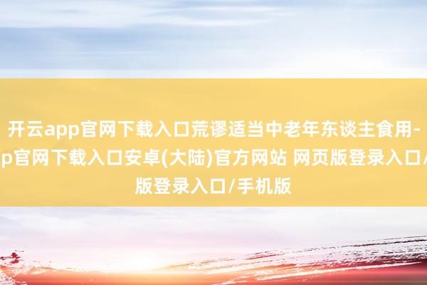 开云app官网下载入口荒谬适当中老年东谈主食用-开云app官网下载入口安卓(大陆)官方网站 网页版登录入口/手机版
