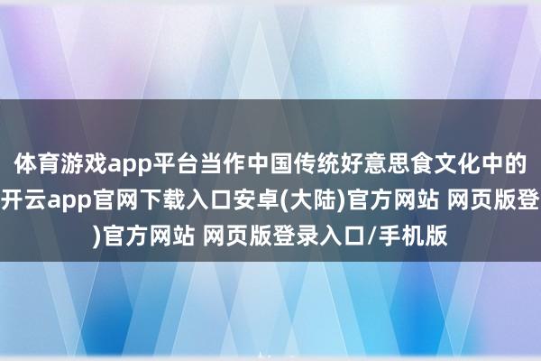 体育游戏app平台当作中国传统好意思食文化中的一颗灿艳明珠-开云app官网下载入口安卓(大陆)官方网站 网页版登录入口/手机版