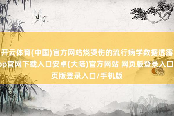 开云体育(中国)官方网站烧烫伤的流行病学数据透露-开云app官网下载入口安卓(大陆)官方网站 网页版登录入口/手机版