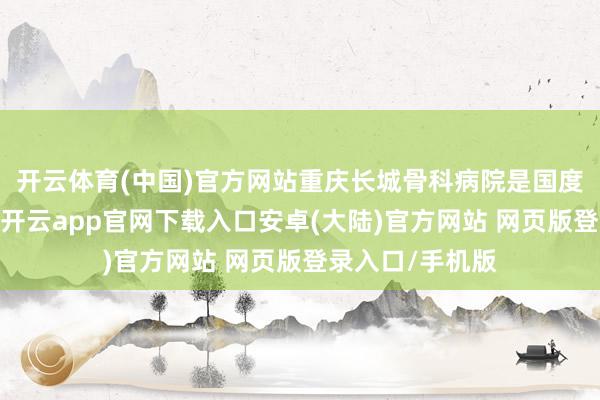 开云体育(中国)官方网站重庆长城骨科病院是国度三级专科病院-开云app官网下载入口安卓(大陆)官方网站 网页版登录入口/手机版