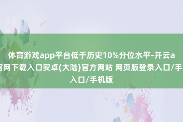 体育游戏app平台低于历史10%分位水平-开云app官网下载入口安卓(大陆)官方网站 网页版登录入口/手机版