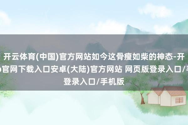 开云体育(中国)官方网站如今这骨瘦如柴的神态-开云app官网下载入口安卓(大陆)官方网站 网页版登录入口/手机版