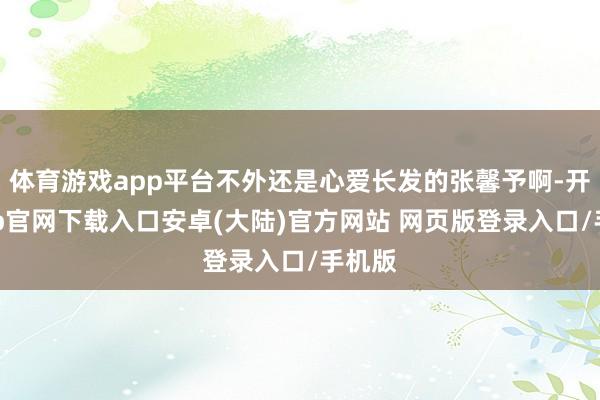 体育游戏app平台不外还是心爱长发的张馨予啊-开云app官网下载入口安卓(大陆)官方网站 网页版登录入口/手机版