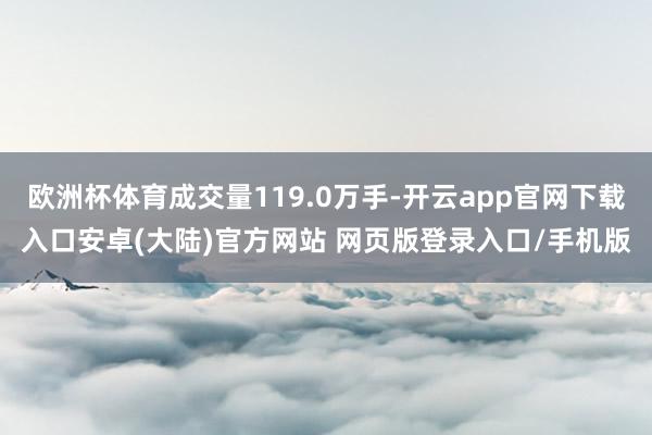欧洲杯体育成交量119.0万手-开云app官网下载入口安卓(大陆)官方网站 网页版登录入口/手机版