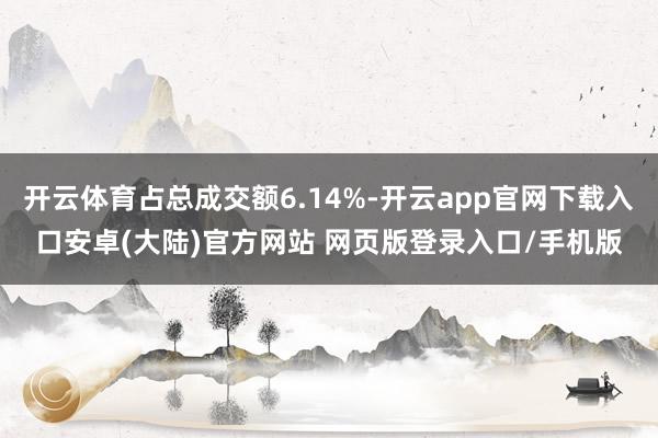 开云体育占总成交额6.14%-开云app官网下载入口安卓(大陆)官方网站 网页版登录入口/手机版